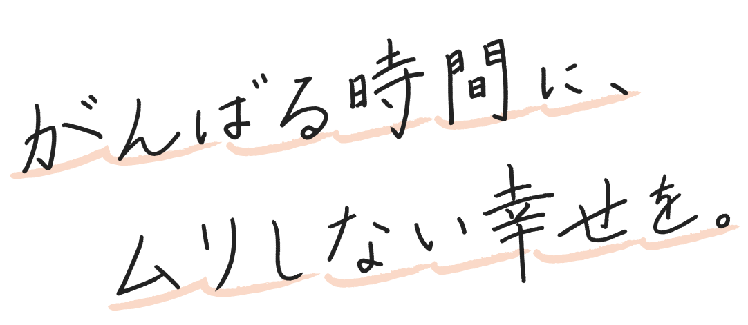 がんばる時間に、ムリしない幸せを。