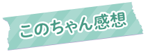 このちゃん感想